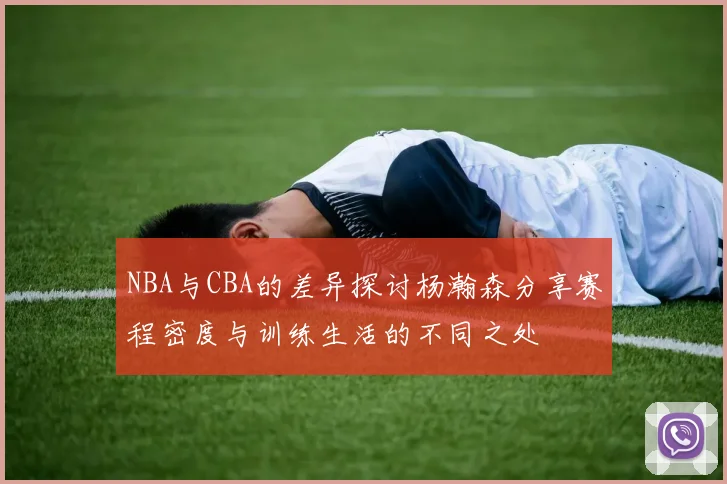 NBA与CBA的差异探讨杨瀚森分享赛程密度与训练生活的不同之处